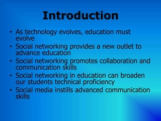 Introduction
• As technology evolves, education must
  evolve
• Social networking provides a new outlet to
  advance education
• Social networking promotes collaboration and
  communication skills
• Social networking in education can broaden
  our students technical proficiency
• Social media instills advanced communication
  skills
 