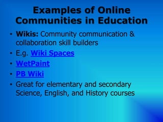 Examples of Online
 Communities in Education
• Wikis: Community communication &
  collaboration skill builders
• E.g. Wiki Spaces
• WetPaint
• PB Wiki
• Great for elementary and secondary
  Science, English, and History courses
 