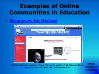 Examples of Online
 Communities in Education
• Resources for History




  This Wikispace is an example of how a Wiki may be used in a K-12 classroom. It was
                                                                                         Image
                 created for secondary level History course educators.                 courtesy of
                                                                                       WikiSpaces
 