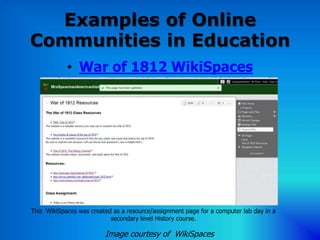 Examples of Online
Communities in Education
            • War of 1812 WikiSpaces




This WikiSpaces was created as a resource/assignment page for a computer lab day in a
                           secondary level History course.

                         Image courtesy of WikiSpaces
 