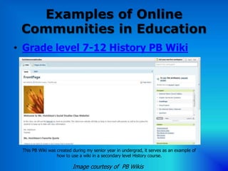Examples of Online
 Communities in Education
• Grade level 7-12 History PB Wiki




 This PB Wiki was created during my senior year in undergrad, it serves as an example of
                  how to use a wiki in a secondary level History course.

                          Image courtesy of PB Wikis
 