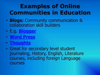 Examples of Online
 Communities in Education
• Blogs: Community communication &
  collaboration skill builders
• E.g. Blogger
• Word Press
• Thoughts
• Great for secondary level student
  journaling, History, English, Literature
  courses, including foreign Language
  courses
 