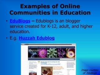 Examples of Online
 Communities in Education
• EduBlogs – Edublogs is an blogger
  service created for K-12, adult, and higher
  education.
• E.g. Huzzah Edublog




                                      Image courtesy
                                       of EduBlogs
 
