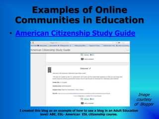 Examples of Online
 Communities in Education
• American Citizenship Study Guide




                                                                             Image
                                                                            courtesy
                                                                           of Blogger
  I created this blog as an example of how to use a blog in an Adult Education
                level: ABE, ESL- American ESL citizenship course.
 
