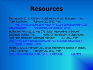 Resources
• Dearmondj (2011, July 14). Social Networking in Education . You
  Tube. Retrieved      February 20, 2012, from
       http://www.youtube.com/watch?v=3ZLtP5ug9jc&context=C3c3
  885aADOEgsTo         PDskIphMDQ1JoVExYb2X_vFJ3V
• Huffington Post (2011, May 27). Social Networking In Schools:
  Educators Debate The         Merits Of Technology In Classrooms .
  Huff Post Education. Retrieved February      20, 2012, from
  http://www.huffingtonpost.com/2011/03/27/social-networking-s
       chools_n_840911.html
• Magid, L. (2010, February 25). Social networking belongs in school.
  CNET. Retrieved      February 20, 2012, from
  http://news.cnet.com/8301-19518_3-10459983-          238.html
 