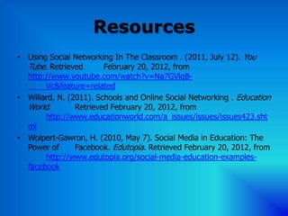 Resources
• Using Social Networking In The Classroom . (2011, July 12). You
  Tube. Retrieved       February 20, 2012, from
  http://www.youtube.com/watch?v=Na7GVlqB-
       Vc&feature=related
• Willard, N. (2011). Schools and Online Social Networking . Education
  World.        Retrieved February 20, 2012, from
       http://www.educationworld.com/a_issues/issues/issues423.sht
  ml
• Wolpert-Gawron, H. (2010, May 7). Social Media in Education: The
  Power of      Facebook. Edutopia. Retrieved February 20, 2012, from
       http://www.edutopia.org/social-media-education-examples-
  facebook
 