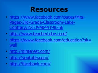 Resources
• https://www.facebook.com/pages/Mrs-
  Pages-3rd-Grade-Classroom-Lake-
  Contrary/225394044198256
• http://www.teachertube.com/
• https://www.facebook.com/education?sk=
  wall
• http://pinterest.com/
• http://youtube.com/
• http://facebook.com/
 