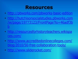 Resources
• http://pbworks.com/pbworks-basic-edition
• http://hutchisonsocialstudies.pbworks.com
  /w/page/19773123/FrontPage?lo=46adf3b
  b
• http://resourcesforhistoryteachers.wikispa
  ces.com/
• http://www.accreditedonlinecolleges.com/
  blog/2010/50-free-collaboration-tools/
• http://www.sliderocket.com/
 