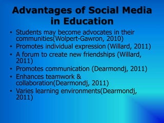 Advantages of Social Media
      in Education
• Students may become advocates in their
  communities(Wolpert-Gawron, 2010)
• Promotes individual expression (Willard, 2011)
• A forum to create new friendships (Willard,
  2011)
• Promotes communication (Dearmondj, 2011)
• Enhances teamwork &
  collaboration(Dearmondj, 2011)
• Varies learning environments(Dearmondj,
  2011)
 