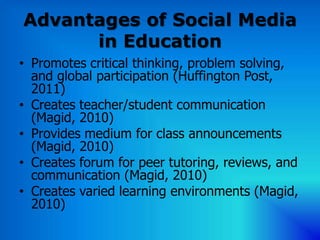 Advantages of Social Media
      in Education
• Promotes critical thinking, problem solving,
  and global participation (Huffington Post,
  2011)
• Creates teacher/student communication
  (Magid, 2010)
• Provides medium for class announcements
  (Magid, 2010)
• Creates forum for peer tutoring, reviews, and
  communication (Magid, 2010)
• Creates varied learning environments (Magid,
  2010)
 