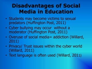 Disadvantages of Social
     Media in Education
• Students may become victims to sexual
  predators (Huffington Post, 2011)
• Cyber bullying may occur without a
  moderator (Huffington Post, 2011)
• Overuse of social media= addiction (Willard,
  2011)
• Privacy/ Trust issues within the cyber world
  (Willard, 2011)
• Text language is often used (Willard, 2011)
 