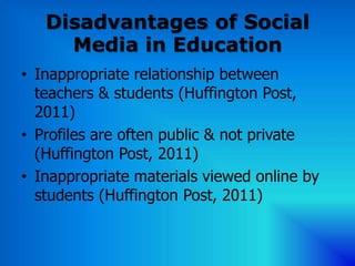 Disadvantages of Social
     Media in Education
• Inappropriate relationship between
  teachers & students (Huffington Post,
  2011)
• Profiles are often public & not private
  (Huffington Post, 2011)
• Inappropriate materials viewed online by
  students (Huffington Post, 2011)
 