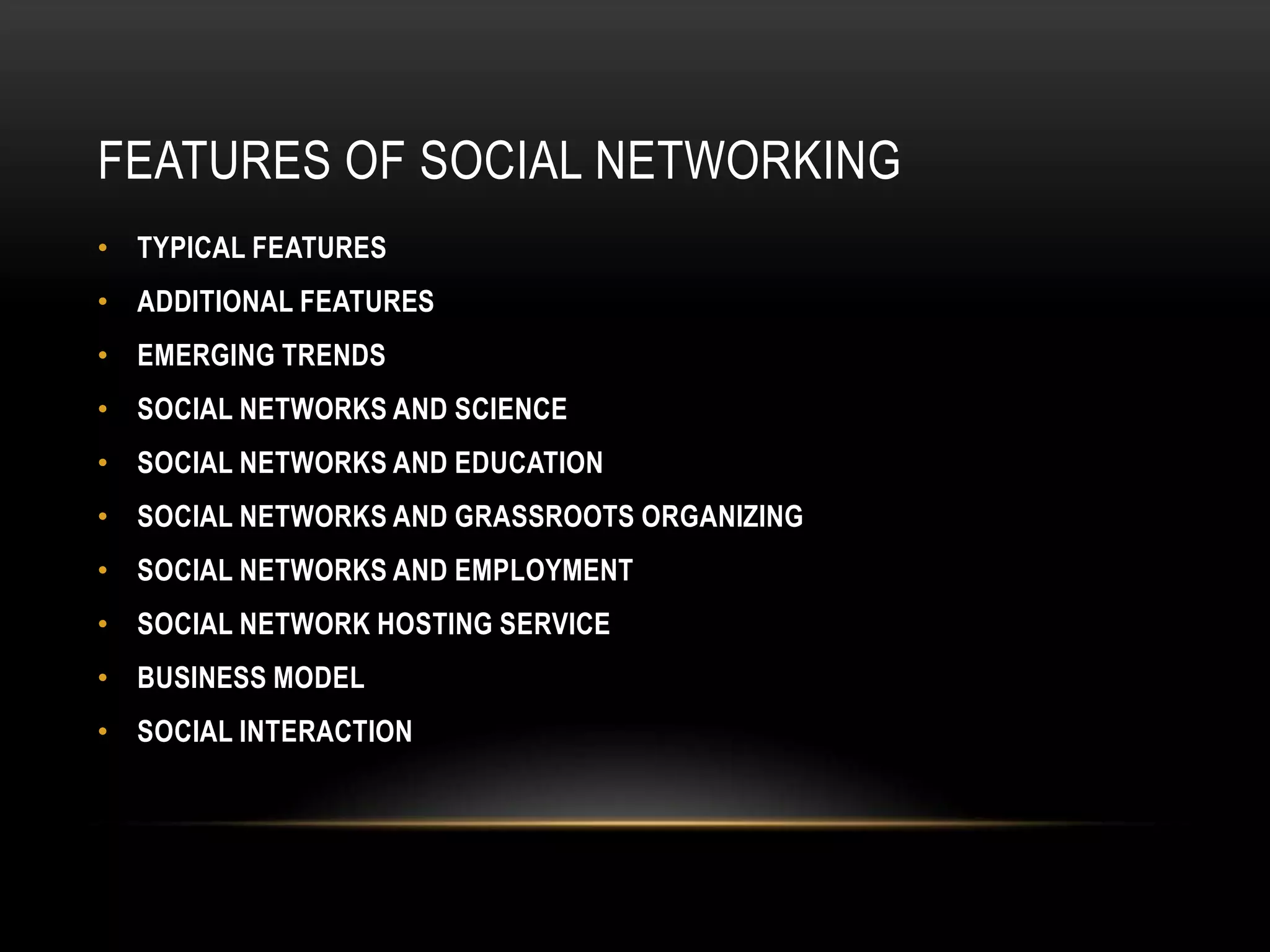 FEATURES OF SOCIAL NETWORKING
• TYPICAL FEATURES
• ADDITIONAL FEATURES
• EMERGING TRENDS
• SOCIAL NETWORKS AND SCIENCE
• SOCIAL NETWORKS AND EDUCATION
• SOCIAL NETWORKS AND GRASSROOTS ORGANIZING
• SOCIAL NETWORKS AND EMPLOYMENT
• SOCIAL NETWORK HOSTING SERVICE
• BUSINESS MODEL
• SOCIAL INTERACTION
 