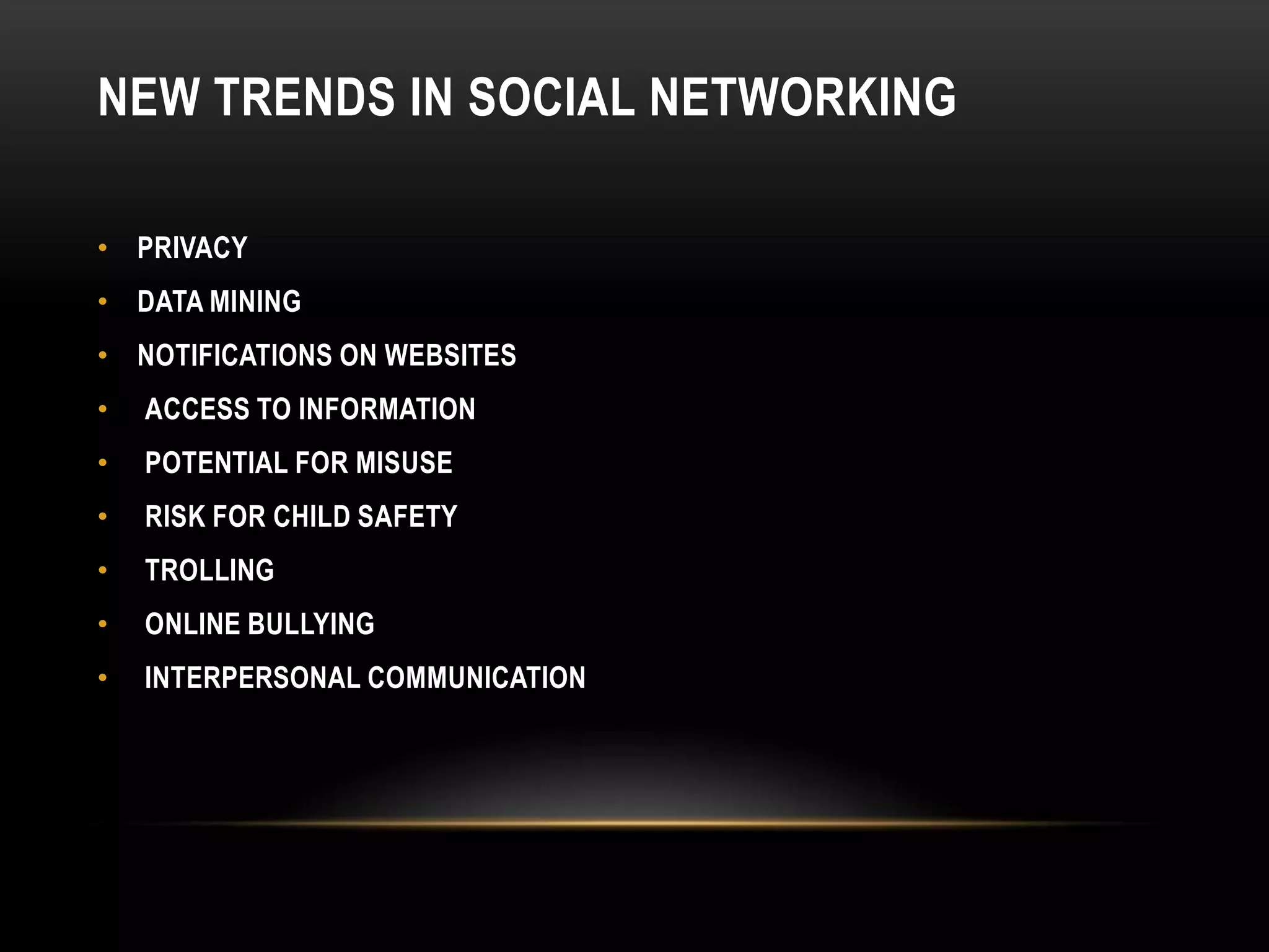 NEW TRENDS IN SOCIAL NETWORKING

• PRIVACY
• DATA MINING
• NOTIFICATIONS ON WEBSITES
•   ACCESS TO INFORMATION
•   POTENTIAL FOR MISUSE
•   RISK FOR CHILD SAFETY
•   TROLLING
•   ONLINE BULLYING
•   INTERPERSONAL COMMUNICATION
 