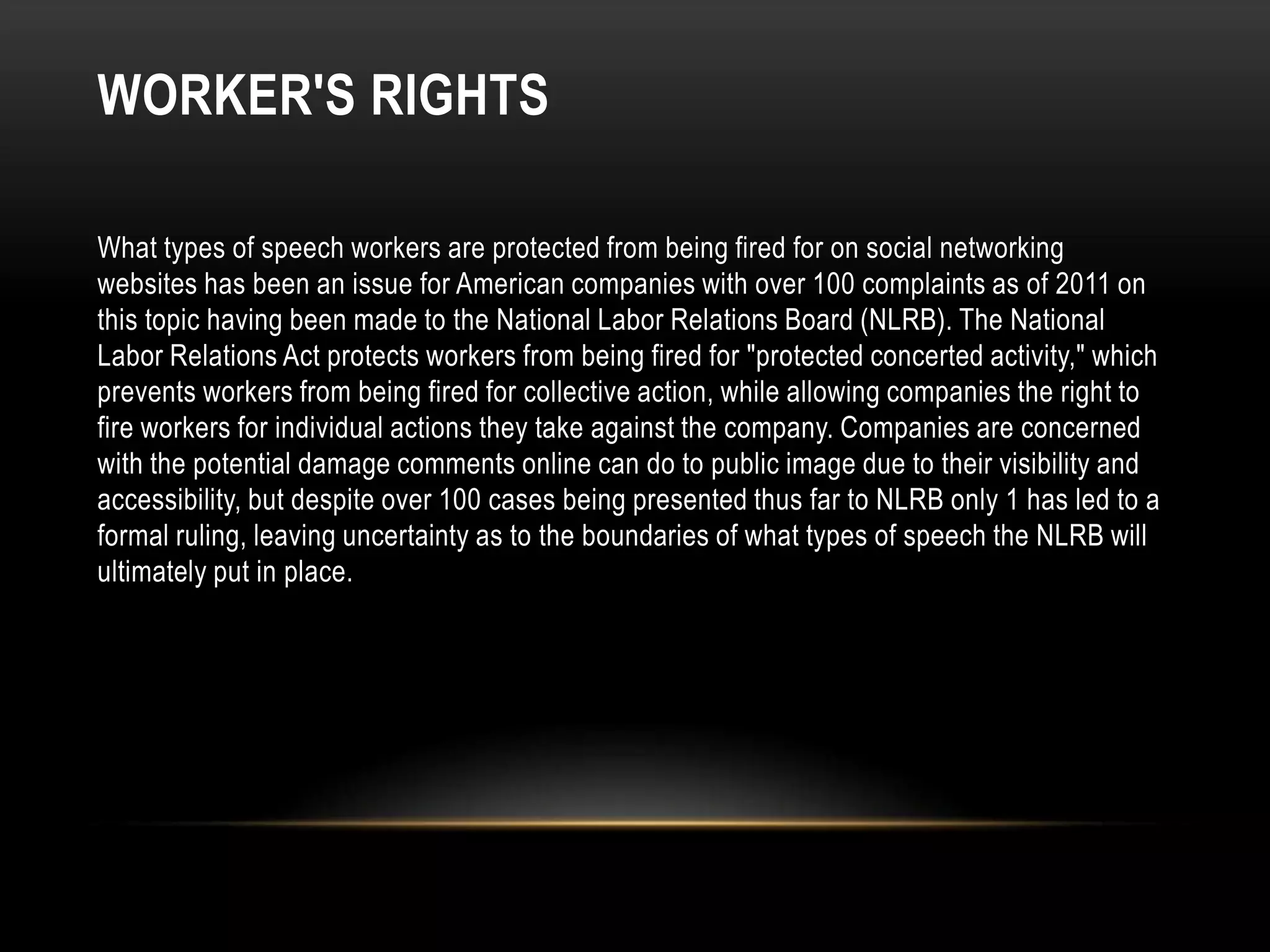 WORKER'S RIGHTS

What types of speech workers are protected from being fired for on social networking
websites has been an issue for American companies with over 100 complaints as of 2011 on
this topic having been made to the National Labor Relations Board (NLRB). The National
Labor Relations Act protects workers from being fired for "protected concerted activity," which
prevents workers from being fired for collective action, while allowing companies the right to
fire workers for individual actions they take against the company. Companies are concerned
with the potential damage comments online can do to public image due to their visibility and
accessibility, but despite over 100 cases being presented thus far to NLRB only 1 has led to a
formal ruling, leaving uncertainty as to the boundaries of what types of speech the NLRB will
ultimately put in place.
 