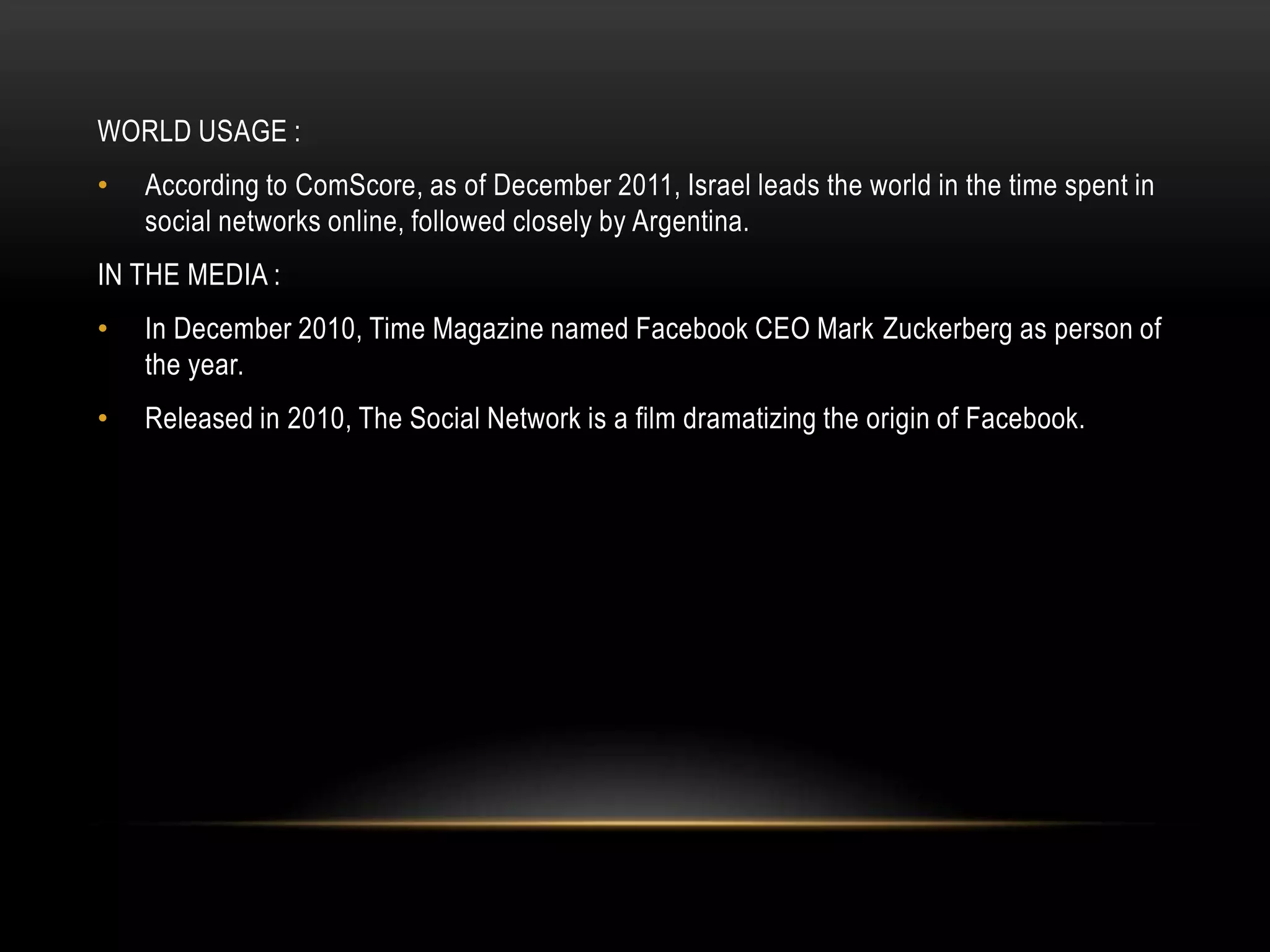 WORLD USAGE :
•   According to ComScore, as of December 2011, Israel leads the world in the time spent in
    social networks online, followed closely by Argentina.
IN THE MEDIA :
•   In December 2010, Time Magazine named Facebook CEO Mark Zuckerberg as person of
    the year.
•   Released in 2010, The Social Network is a film dramatizing the origin of Facebook.
 