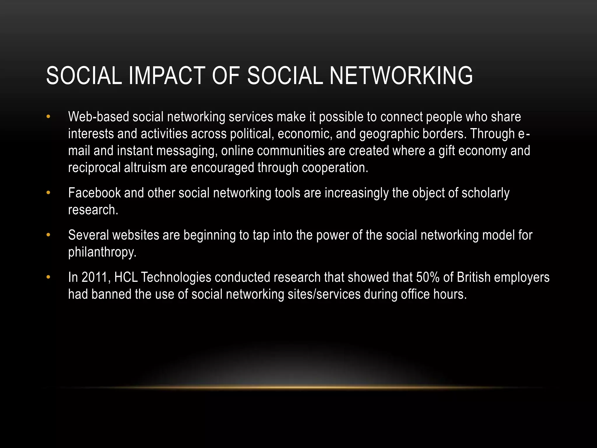 SOCIAL IMPACT OF SOCIAL NETWORKING
•   Web-based social networking services make it possible to connect people who share
    interests and activities across political, economic, and geographic borders. Through e -
    mail and instant messaging, online communities are created where a gift economy and
    reciprocal altruism are encouraged through cooperation.
•   Facebook and other social networking tools are increasingly the object of scholarly
    research.
•   Several websites are beginning to tap into the power of the social networking model for
    philanthropy.
•   In 2011, HCL Technologies conducted research that showed that 50% of British employers
    had banned the use of social networking sites/services during office hours.
 