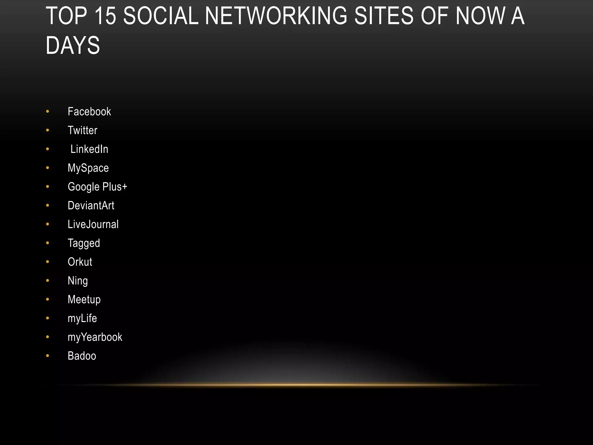 TOP 15 SOCIAL NETWORKING SITES OF NOW A
DAYS

•   Facebook
•   Twitter
•   LinkedIn
•   MySpace
•   Google Plus+
•   DeviantArt
•   LiveJournal
•   Tagged
•   Orkut
•   Ning
•   Meetup
•   myLife
•   myYearbook
•   Badoo
 