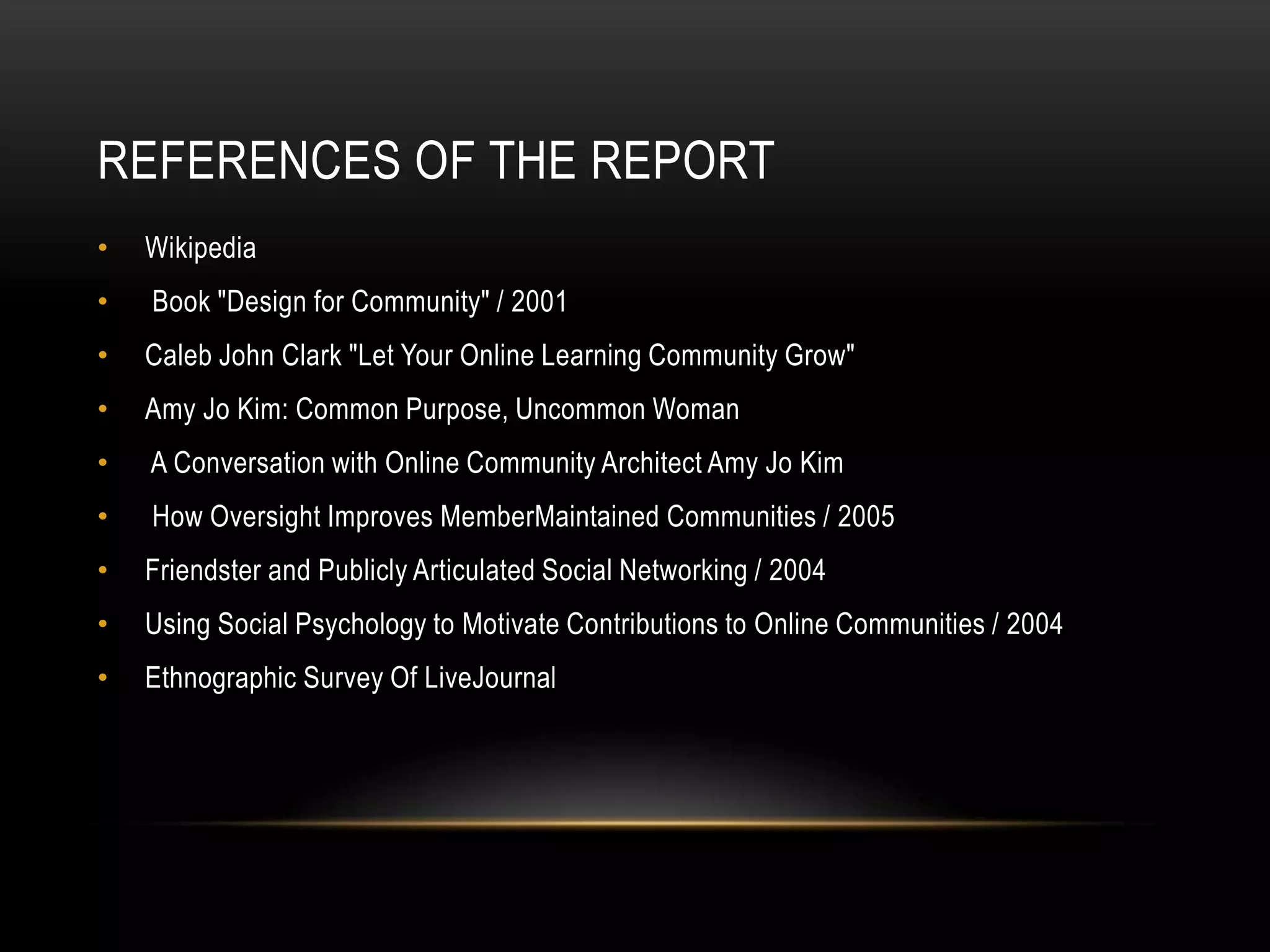 REFERENCES OF THE REPORT
•   Wikipedia
•   Book "Design for Community" / 2001
•   Caleb John Clark "Let Your Online Learning Community Grow"
•   Amy Jo Kim: Common Purpose, Uncommon Woman
•   A Conversation with Online Community Architect Amy Jo Kim
•   How Oversight Improves MemberMaintained Communities / 2005
•   Friendster and Publicly Articulated Social Networking / 2004
•   Using Social Psychology to Motivate Contributions to Online Communities / 2004
•   Ethnographic Survey Of LiveJournal
 