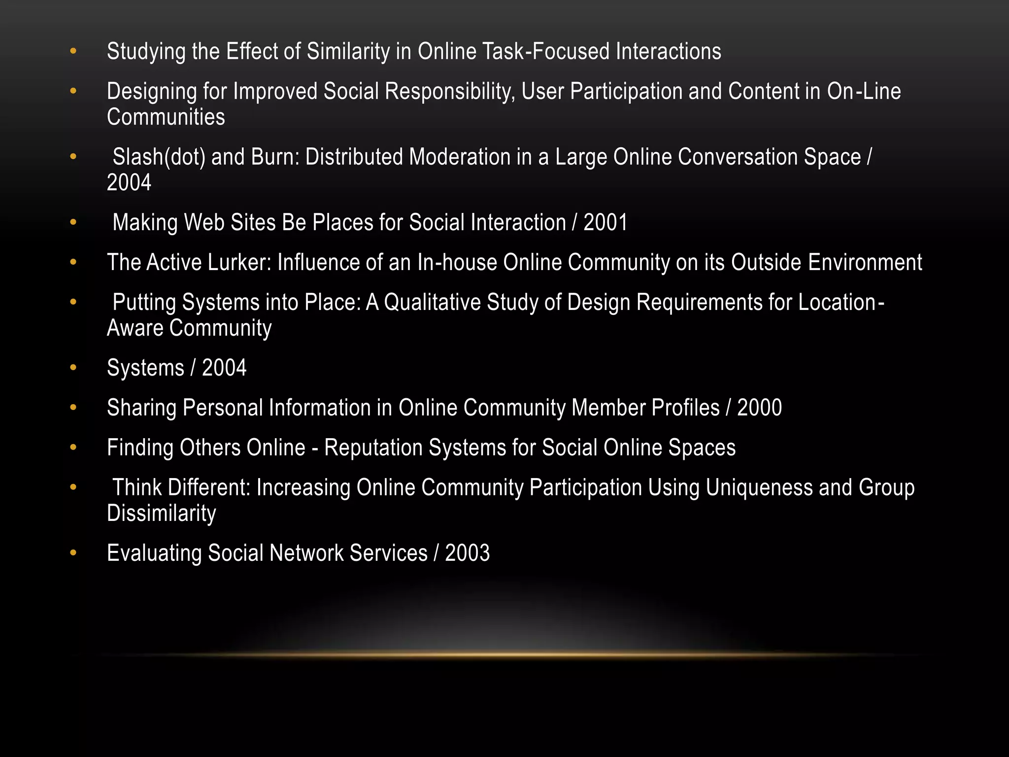•   Studying the Effect of Similarity in Online Task-Focused Interactions
•   Designing for Improved Social Responsibility, User Participation and Content in On-Line
    Communities
•    Slash(dot) and Burn: Distributed Moderation in a Large Online Conversation Space /
    2004
•   Making Web Sites Be Places for Social Interaction / 2001
•   The Active Lurker: Influence of an In-house Online Community on its Outside Environment
•   Putting Systems into Place: A Qualitative Study of Design Requirements for Location-
    Aware Community
•   Systems / 2004
•   Sharing Personal Information in Online Community Member Profiles / 2000
•   Finding Others Online - Reputation Systems for Social Online Spaces
•   Think Different: Increasing Online Community Participation Using Uniqueness and Group
    Dissimilarity
•   Evaluating Social Network Services / 2003
 