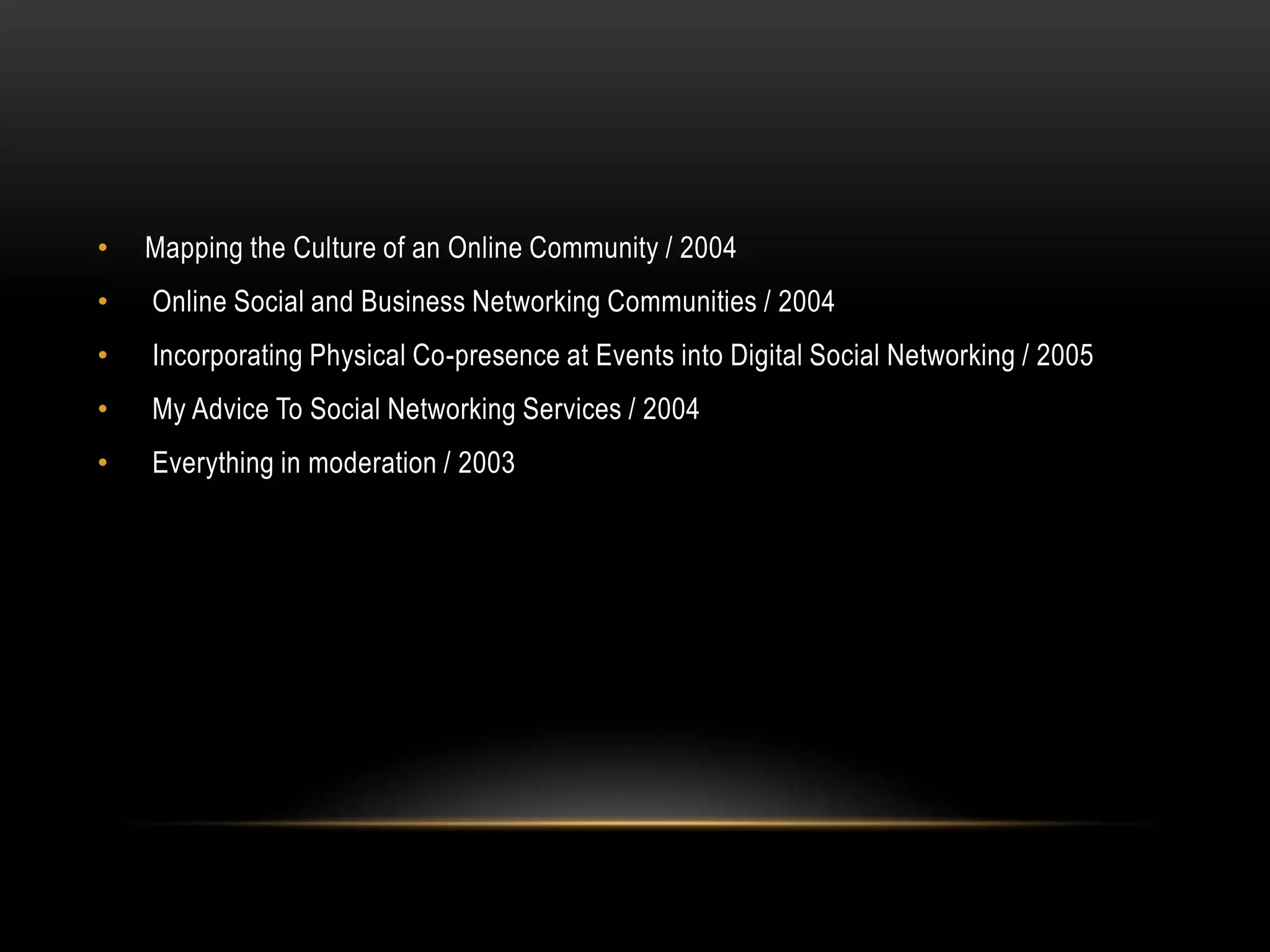 •   Mapping the Culture of an Online Community / 2004
•   Online Social and Business Networking Communities / 2004
•   Incorporating Physical Co-presence at Events into Digital Social Networking / 2005
•   My Advice To Social Networking Services / 2004
•   Everything in moderation / 2003
 