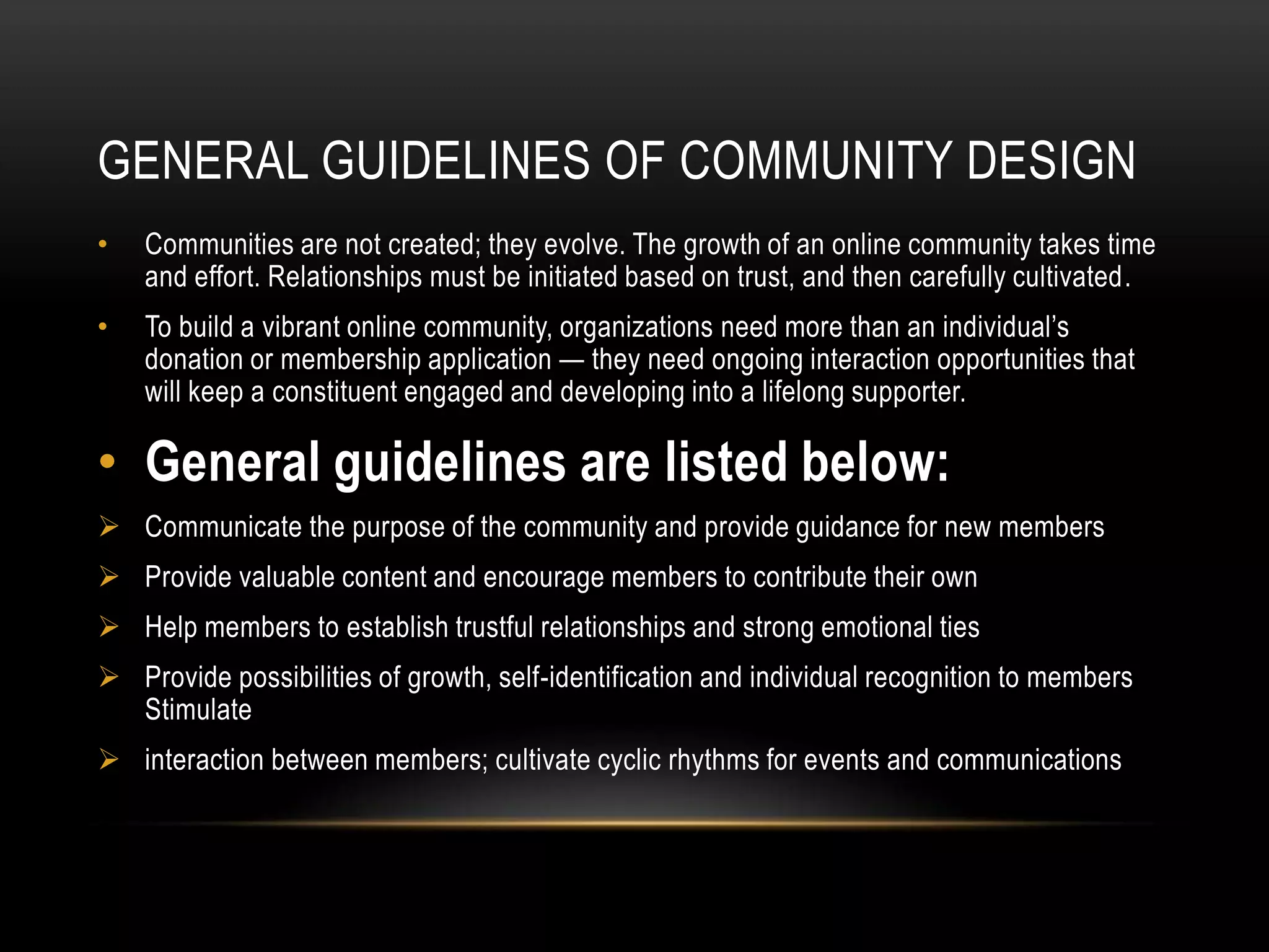 GENERAL GUIDELINES OF COMMUNITY DESIGN
•   Communities are not created; they evolve. The growth of an online community takes time
    and effort. Relationships must be initiated based on trust, and then carefully cultivated.
•   To build a vibrant online community, organizations need more than an individual’s
    donation or membership application — they need ongoing interaction opportunities that
    will keep a constituent engaged and developing into a lifelong supporter.

• General guidelines are listed below:
 Communicate the purpose of the community and provide guidance for new members
 Provide valuable content and encourage members to contribute their own
 Help members to establish trustful relationships and strong emotional ties
 Provide possibilities of growth, self-identification and individual recognition to members
  Stimulate
 interaction between members; cultivate cyclic rhythms for events and communications
 