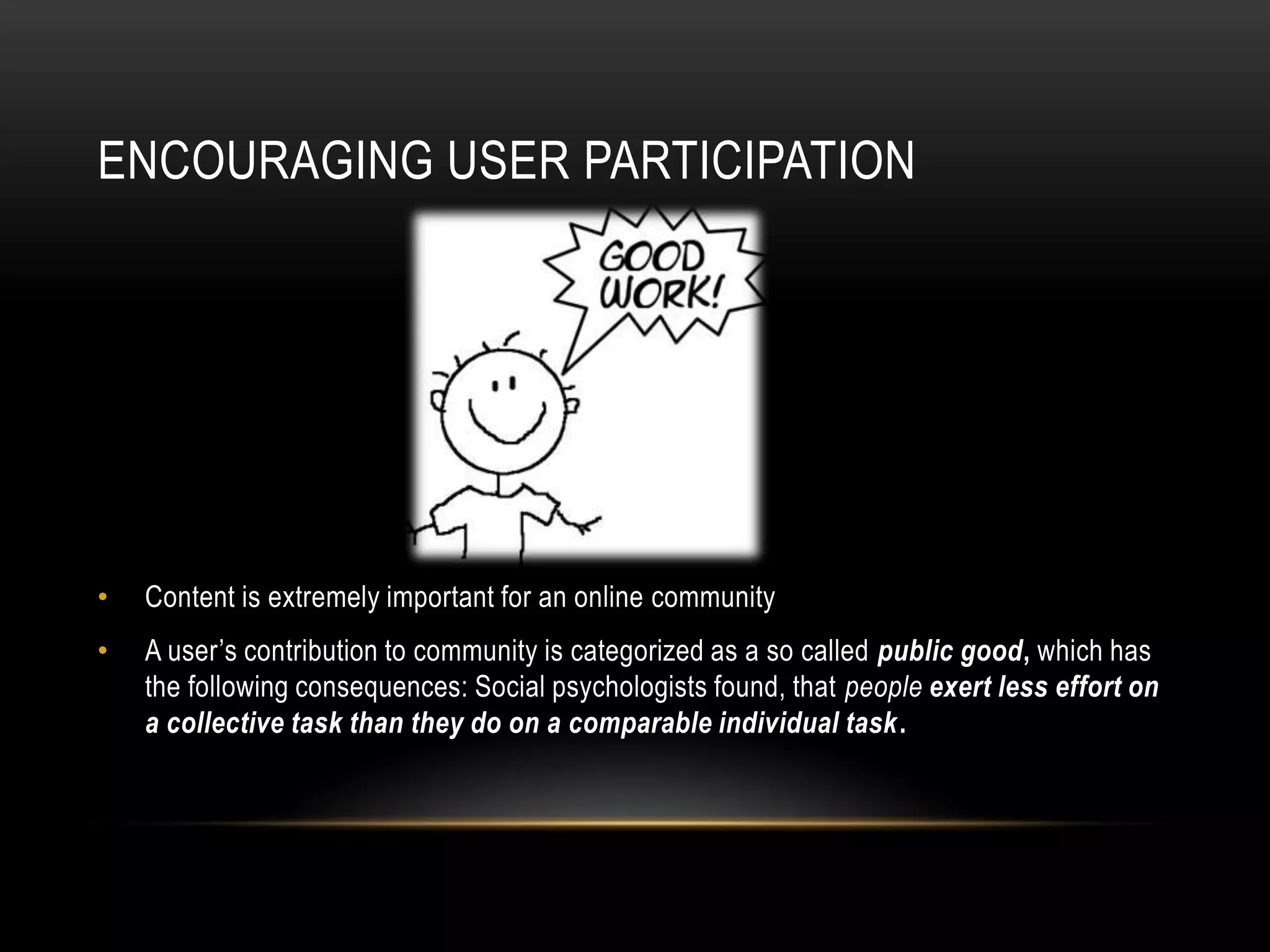 ENCOURAGING USER PARTICIPATION




•   Content is extremely important for an online community
•   A user’s contribution to community is categorized as a so called public good, which has
    the following consequences: Social psychologists found, that people exert less effort on
    a collective task than they do on a comparable individual task.
 