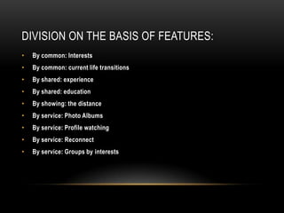 DIVISION ON THE BASIS OF FEATURES:
•   By common: Interests
•   By common: current life transitions
•   By shared: experience
•   By shared: education
•   By showing: the distance
•   By service: Photo Albums
•   By service: Profile watching
•   By service: Reconnect
•   By service: Groups by interests
 