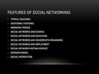 FEATURES OF SOCIAL NETWORKING
• TYPICAL FEATURES
• ADDITIONAL FEATURES
• EMERGING TRENDS
• SOCIAL NETWORKS AND SCIENCE
• SOCIAL NETWORKS AND EDUCATION
• SOCIAL NETWORKS AND GRASSROOTS ORGANIZING
• SOCIAL NETWORKS AND EMPLOYMENT
• SOCIAL NETWORK HOSTING SERVICE
• BUSINESS MODEL
• SOCIAL INTERACTION
 