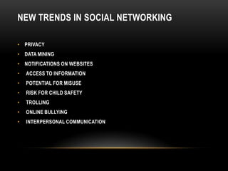 NEW TRENDS IN SOCIAL NETWORKING

• PRIVACY
• DATA MINING
• NOTIFICATIONS ON WEBSITES
•   ACCESS TO INFORMATION
•   POTENTIAL FOR MISUSE
•   RISK FOR CHILD SAFETY
•   TROLLING
•   ONLINE BULLYING
•   INTERPERSONAL COMMUNICATION
 