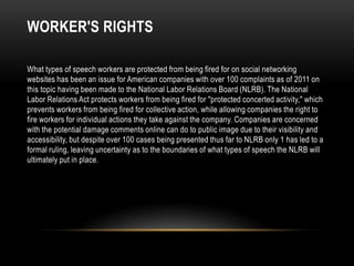 WORKER'S RIGHTS

What types of speech workers are protected from being fired for on social networking
websites has been an issue for American companies with over 100 complaints as of 2011 on
this topic having been made to the National Labor Relations Board (NLRB). The National
Labor Relations Act protects workers from being fired for "protected concerted activity," which
prevents workers from being fired for collective action, while allowing companies the right to
fire workers for individual actions they take against the company. Companies are concerned
with the potential damage comments online can do to public image due to their visibility and
accessibility, but despite over 100 cases being presented thus far to NLRB only 1 has led to a
formal ruling, leaving uncertainty as to the boundaries of what types of speech the NLRB will
ultimately put in place.
 