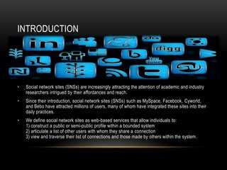 INTRODUCTION




•   Social network sites (SNSs) are increasingly attracting the attention of academic and industry
    researchers intrigued by their affordances and reach.
•   Since their introduction, social network sites (SNSs) such as MySpace, Facebook, Cyworld,
    and Bebo have attracted millions of users, many of whom have integrated these sites into their
    daily practices.
•   We define social network sites as web-based services that allow individuals to:
    1) construct a public or semi-public profile within a bounded system
    2) articulate a list of other users with whom they share a connection
    3) view and traverse their list of connections and those made by others within the system.
 