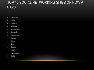 TOP 15 SOCIAL NETWORKING SITES OF NOW A
DAYS

•   Facebook
•   Twitter
•   LinkedIn
•   MySpace
•   Google Plus+
•   DeviantArt
•   LiveJournal
•   Tagged
•   Orkut
•   Ning
•   Meetup
•   myLife
•   myYearbook
•   Badoo
 