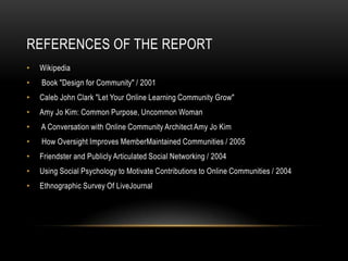 REFERENCES OF THE REPORT
•   Wikipedia
•   Book "Design for Community" / 2001
•   Caleb John Clark "Let Your Online Learning Community Grow"
•   Amy Jo Kim: Common Purpose, Uncommon Woman
•   A Conversation with Online Community Architect Amy Jo Kim
•   How Oversight Improves MemberMaintained Communities / 2005
•   Friendster and Publicly Articulated Social Networking / 2004
•   Using Social Psychology to Motivate Contributions to Online Communities / 2004
•   Ethnographic Survey Of LiveJournal
 