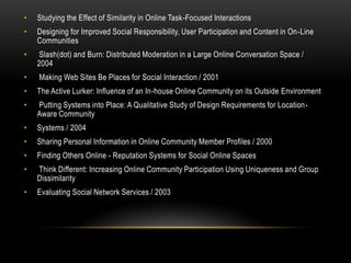 •   Studying the Effect of Similarity in Online Task-Focused Interactions
•   Designing for Improved Social Responsibility, User Participation and Content in On-Line
    Communities
•    Slash(dot) and Burn: Distributed Moderation in a Large Online Conversation Space /
    2004
•   Making Web Sites Be Places for Social Interaction / 2001
•   The Active Lurker: Influence of an In-house Online Community on its Outside Environment
•   Putting Systems into Place: A Qualitative Study of Design Requirements for Location-
    Aware Community
•   Systems / 2004
•   Sharing Personal Information in Online Community Member Profiles / 2000
•   Finding Others Online - Reputation Systems for Social Online Spaces
•   Think Different: Increasing Online Community Participation Using Uniqueness and Group
    Dissimilarity
•   Evaluating Social Network Services / 2003
 