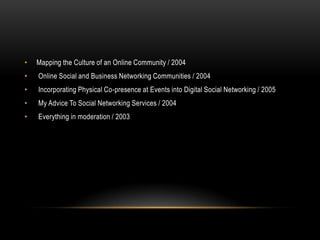 •   Mapping the Culture of an Online Community / 2004
•   Online Social and Business Networking Communities / 2004
•   Incorporating Physical Co-presence at Events into Digital Social Networking / 2005
•   My Advice To Social Networking Services / 2004
•   Everything in moderation / 2003
 
