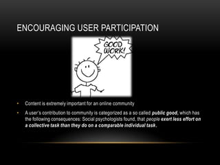 ENCOURAGING USER PARTICIPATION




•   Content is extremely important for an online community
•   A user’s contribution to community is categorized as a so called public good, which has
    the following consequences: Social psychologists found, that people exert less effort on
    a collective task than they do on a comparable individual task.
 