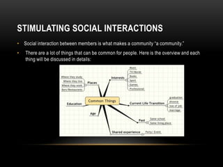 STIMULATING SOCIAL INTERACTIONS
• Social interaction between members is what makes a community “a community.”
•   There are a lot of things that can be common for people. Here is the overview and each
    thing will be discussed in details:
 