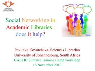 Social Networking in
Academic Libraries :
does it help?
Pavlinka Kovatcheva, Sciences Librarian
University of Johannesburg, South Africa
GAELIC Summer Training Camp Workshop
16 November 2010
Source
 