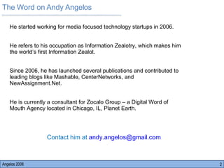 The Word on Andy Angelos Angelos 2008 He started working for media focused technology startups in 2006.  He refers to his occupation as Information Zealotry, which makes him the world’s first Information Zealot.  Since 2006, he has launched several publications and contributed to leading blogs like Mashable, CenterNetworks, and NewAssignment.Net.  He is currently a consultant for Zocalo Group – a Digital Word of Mouth Agency located in Chicago, IL, Planet Earth.  Contact him at  [email_address] 