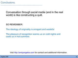 Angelos 2008 SO REMEMBER: The ideology of originality is arrogant and wasteful The pleasure of recognition warms us on cold nights and cools us in hot summers Conversation through social media (and in the real world) is like constructing a quilt.  Conclusions Visit  http://andyangelos.com  for contact and additional information.  