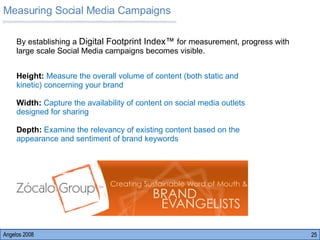 Measuring Social Media Campaigns Angelos 2008 Height:  Measure the overall volume of content (both static and kinetic) concerning your brand  Width:  Capture the availability of content on social media outlets designed for sharing Depth:  Examine the relevancy of existing content based on the appearance and sentiment of brand keywords By establishing a  Digital Footprint Index™  for measurement, progress with large scale Social Media campaigns becomes visible.  