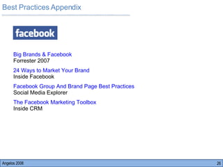 Best Practices Appendix Angelos 2008 Big Brands & Facebook   Forrester 2007 24 Ways to Market Your Brand    Inside Facebook Facebook Group And Brand Page Best Practices   Social Media Explorer The Facebook Marketing Toolbox                      Inside CRM 