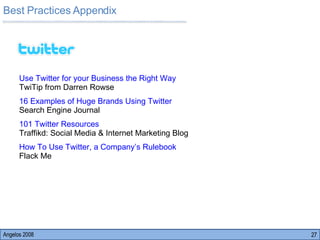 Best Practices Appendix Angelos 2008 Use Twitter for your Business the Right Way      TwiTip from Darren Rowse 16 Examples of Huge Brands Using Twitter     Search Engine Journal 101 Twitter Resources                                      Traffikd: Social Media & Internet Marketing Blog How To Use Twitter, a Company’s Rulebook        Flack Me 