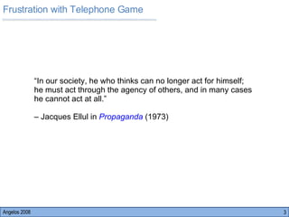 Frustration with Telephone Game  Angelos 2008 “ In our society, he who thinks can no longer act for himself; he must act through the agency of others, and in many cases he cannot act at all.”  –  Jacques Ellul in  Propaganda   (1973) 
