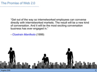 The Promise of Web 2.0 Angelos 2008 “ Get out of the way so internetworked employees can converse directly with internetworked markets. The result will be a new kind of conversation. And it will be the most exciting conversation business has ever engaged in.” -  Cluetrain Manifesto  (1999) 