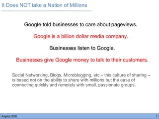 Angelos 2008 Google told businesses to care about pageviews.  Google is a billion dollar media company.  Businesses listen to Google. Businesses give Google money to talk to their customers. Social Networking, Blogs, Microblogging, etc – this culture of sharing – is based not on the ability to share with millions but the ease of connecting quickly and remotely with small, passionate groups.  It Does NOT take a Nation of Millions 
