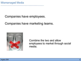 Angelos 2008 Companies have employees. Companies have marketing teams.  Combine the two and allow  employees to market through social  media.  Mismanaged Media 