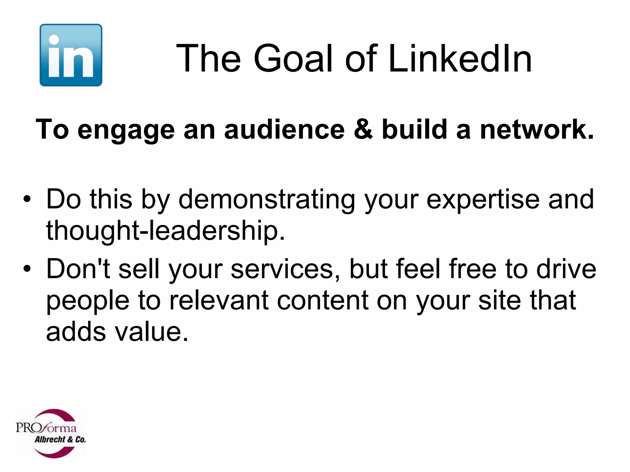 The Goal of LinkedIn To engage an audience & build a network.   Do this by demonstrating your expertise and thought-leadership.  Don't sell your services, but feel free to drive people to relevant content on your site that adds value. 