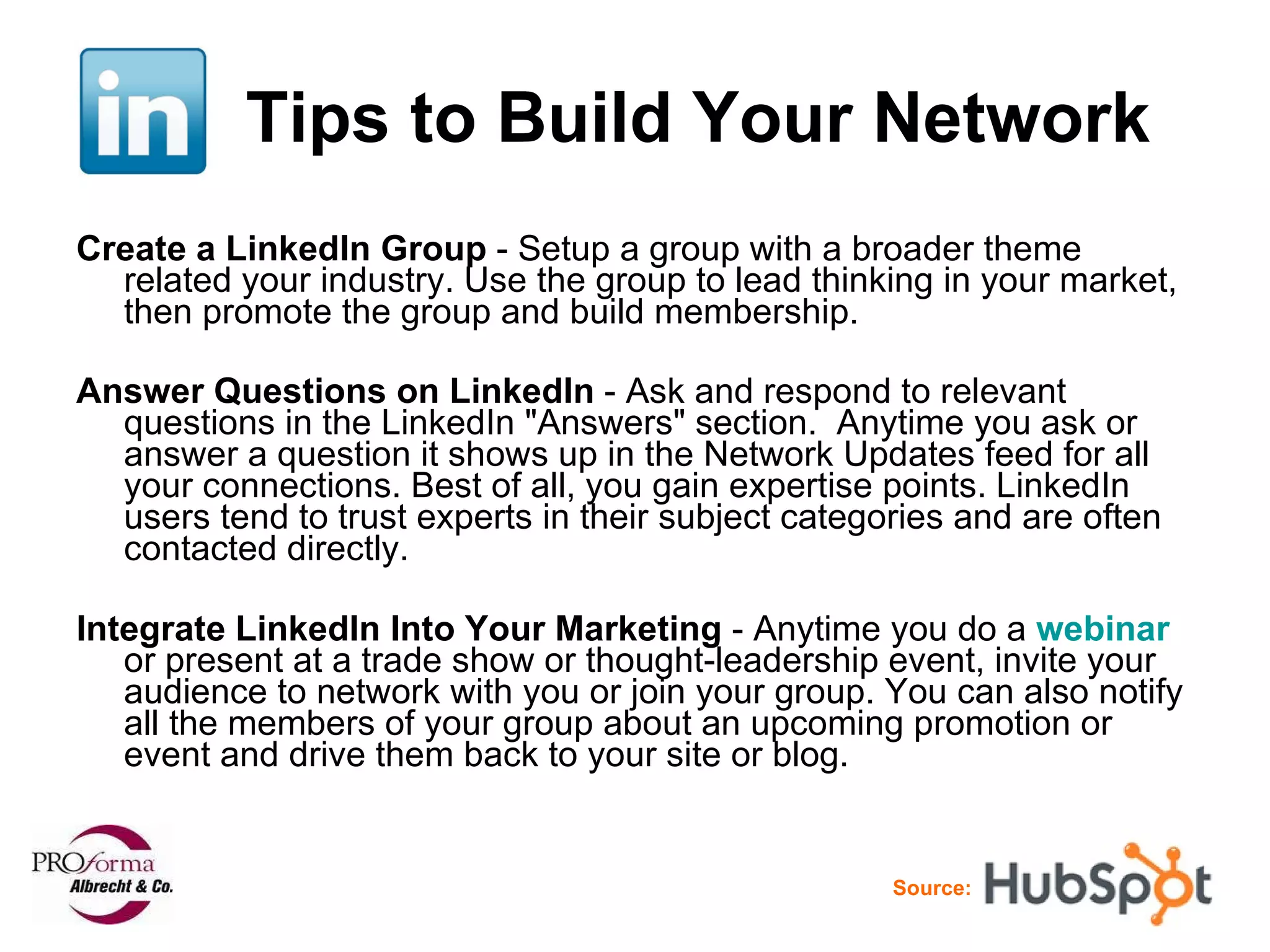 Tips to Build Your Network Create a LinkedIn Group  - Setup a group with a broader theme related your industry. Use the group to lead thinking in your market, then promote the group and build membership.  Answer Questions on LinkedIn  - Ask and respond to relevant questions in the LinkedIn "Answers" section.  Anytime you ask or answer a question it shows up in the Network Updates feed for all your connections. Best of all, you gain expertise points. LinkedIn users tend to trust experts in their subject categories and are often contacted directly. Integrate LinkedIn Into Your Marketing  - Anytime you do a  webinar  or present at a trade show or thought-leadership event, invite your audience to network with you or join your group. You can also notify all the members of your group about an upcoming promotion or event and drive them back to your site or blog. Source: 